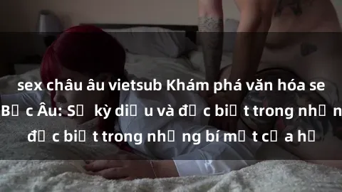 sex châu âu vietsub Khám phá văn hóa sex của các cô gái Bắc Âu: Sự kỳ diệu và đặc biệt trong những bí mật của họ