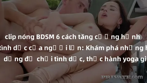 clip nóng BDSM 6 cách tăng cường hạnh phúc cho cuộc sống tình dục của người lớn: Khám phá những hỏa hệ mới, sử dụng đồ chơi tình dục, thực hành yoga giúp tăng cường kích thích, dùng sexting để kích th