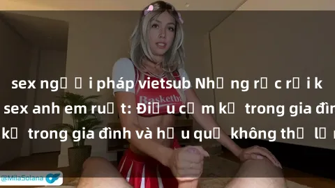 sex người pháp vietsub Những rắc rối khi có mối quan hệ sex anh em ruột: Điều cấm kỵ trong gia đình và hậu quả không thể lẩn tránh