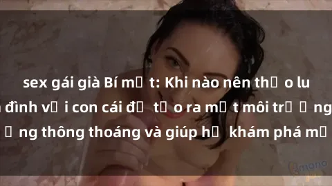 sex gái già Bí mật: Khi nào nên thảo luận vấn đề sex gia đình với con cái để tạo ra một môi trường thông thoáng và giúp họ khám phá một cách lành mạnh.