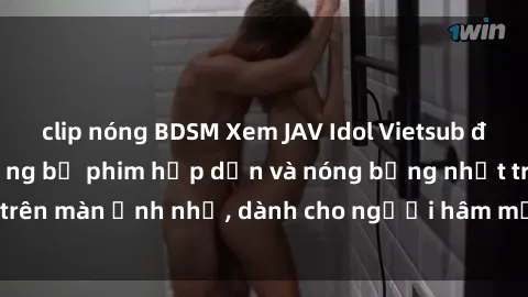 clip nóng BDSM Xem JAV Idol Vietsub để thưởng thức những bộ phim hấp dẫn và nóng bỏng nhất trên màn ảnh nhỏ, dành cho người hâm mộ JAV tại Việt Nam.
