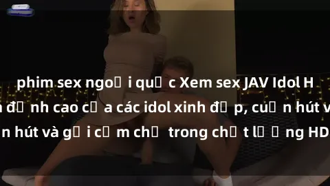 phim sex ngoại quốc Xem sex JAV Idol HD: Những bộ phim đỉnh cao của các idol xinh đẹp, cuốn hút và gợi cảm chỉ trong chất lượng HD Đón xem ngay!