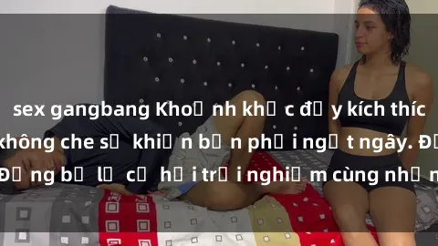 sex gangbang Khoảnh khắc đầy kích thích với sex gái Việt không che sẽ khiến bạn phải ngất ngây. Đừng bỏ lỡ cơ hội trải nghiệm cùng những cô gái tuyệt vời này!