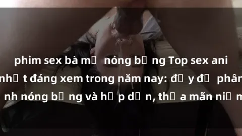 phim sex bà mẹ nóng bỏng Top sex anime không che hot nhất đáng xem trong năm nay: đầy đủ phân cảnh nóng bỏng và hấp dẫn, thỏa mãn niềm đam mê của người xem.