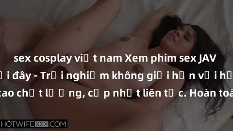 sex cosplay việt nam Xem phim sex JAV full HD miễn phí tại đây - Trải nghiệm không giới hạn với hơn video đỉnh cao chất lượng, cập nhật liên tục. Hoàn toàn miễn phí, không cần đăng ký, không quảng cáo
