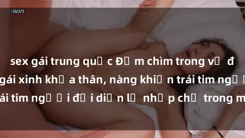 sex gái trung quốc Đắm chìm trong vẻ đẹp tự nhiên của gái xinh khỏa thân, nàng khiến trái tim người đối diện lỡ nhịp chỉ trong một cái nhìn.