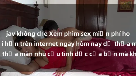 jav không che Xem phim sex miễn phí hoàn toàn không giới hạn trên internet ngay hôm nay để thỏa mãn nhu cầu tình dục của bạn mà không tốn chi phí.