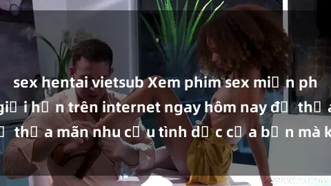 sex hentai vietsub Xem phim sex miễn phí hoàn toàn không giới hạn trên internet ngay hôm nay để thỏa mãn nhu cầu tình dục của bạn mà không tốn chi phí.