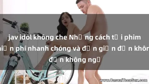jav idol không che Những cách tải phim sex miễn phí nhanh chóng và đơn giản đến không ngờ