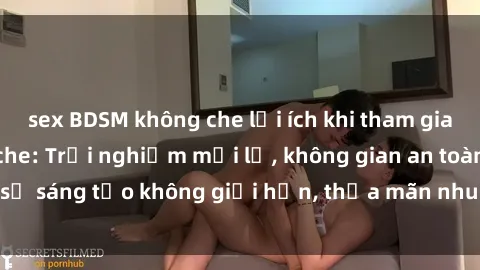 sex BDSM không che lợi ích khi tham gia sex online không che: Trải nghiệm mới lạ, không gian an toàn, sự sáng tạo không giới hạn, thỏa mãn nhu cầu tình dục của bạn.