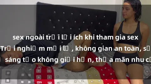 sex ngoài trời lợi ích khi tham gia sex online không che: Trải nghiệm mới lạ, không gian an toàn, sự sáng tạo không giới hạn, thỏa mãn nhu cầu tình dục của bạn.