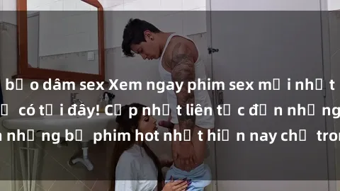 bạo dâm sex Xem ngay phim sex mới nhất, hấp dẫn nhất chỉ có tại đây! Cập nhật liên tục đến những bộ phim hot nhất hiện nay chỉ trong vài cú click!