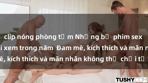 clip nóng phòng tắm Những bộ phim sex jav đỉnh cao phải xem trong năm  Đam mê, kích thích và mãn nhãn không thể chối từ!