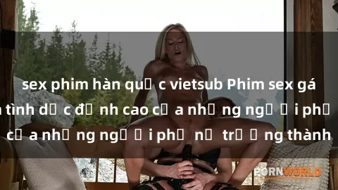sex phim hàn quốc vietsub Phim sex gái già: Trải nghiệm tình dục đỉnh cao của những người phụ nữ trưởng thành
