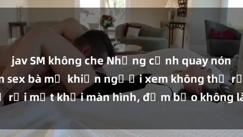 jav SM không che Những cảnh quay nóng bỏng trong phim sex bà mẹ khiến người xem không thể rời mắt khỏi màn hình, đảm bảo không làm bạn thất vọng!