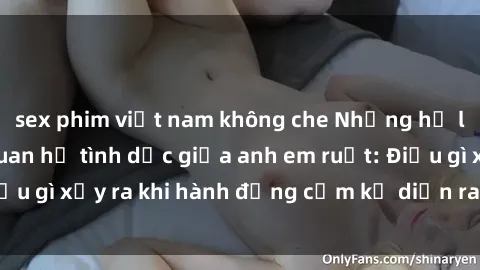 sex phim việt nam không che Những hệ lụy của việc có quan hệ tình dục giữa anh em ruột: Điều gì xảy ra khi hành động cấm kỵ diễn ra trong gia đình?