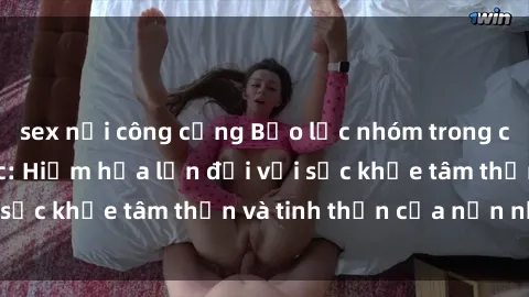 sex nơi công cộng Bạo lực nhóm trong các hành vi tình dục: Hiểm họa lớn đối với sức khỏe tâm thần và tinh thần của nạn nhân.