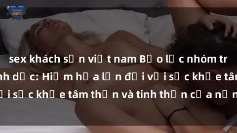 sex khách sạn việt nam Bạo lực nhóm trong các hành vi tình dục: Hiểm họa lớn đối với sức khỏe tâm thần và tinh thần của nạn nhân.