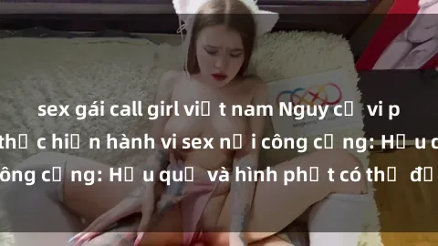 sex gái call girl việt nam Nguy cơ vi phạm pháp luật khi thực hiện hành vi sex nơi công cộng: Hậu quả và hình phạt có thể đối mặt