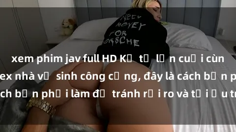 xem phim jav full HD Kể từ lần cuối cùng bạn thực hành sex nhà vệ sinh công cộng, đây là cách bạn phải làm để tránh rủi ro và tối ưu trải nghiệm.