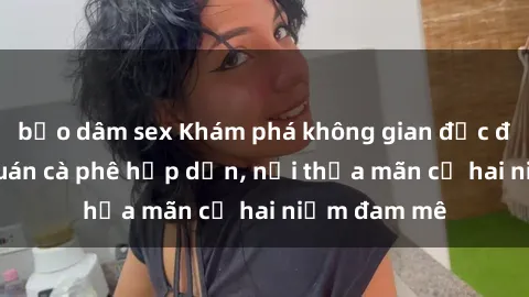 bạo dâm sex Khám phá không gian độc đáo tại sex quán cà phê hấp dẫn, nơi thỏa mãn cả hai niềm đam mê
