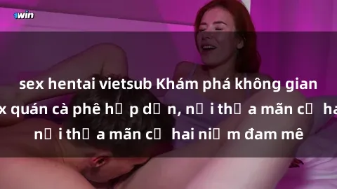 sex hentai vietsub Khám phá không gian độc đáo tại sex quán cà phê hấp dẫn, nơi thỏa mãn cả hai niềm đam mê