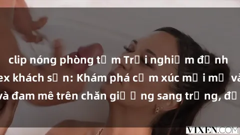 clip nóng phòng tắm Trải nghiệm đỉnh cao tình yêu tại sex khách sạn: Khám phá cảm xúc mới mẻ và đam mê trên chăn giường sang trọng, độc đáo, không giới hạn.