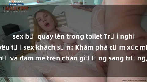 sex bị quay lén trong toilet Trải nghiệm đỉnh cao tình yêu tại sex khách sạn: Khám phá cảm xúc mới mẻ và đam mê trên chăn giường sang trọng, độc đáo, không giới hạn.