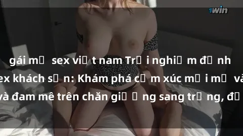 gái mỹ sex việt nam Trải nghiệm đỉnh cao tình yêu tại sex khách sạn: Khám phá cảm xúc mới mẻ và đam mê trên chăn giường sang trọng, độc đáo, không giới hạn.
