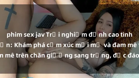 phim sex jav Trải nghiệm đỉnh cao tình yêu tại sex khách sạn: Khám phá cảm xúc mới mẻ và đam mê trên chăn giường sang trọng, độc đáo, không giới hạn.