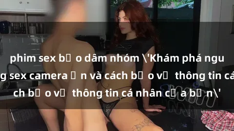 phim sex bạo dâm nhóm 'Khám phá nguy cơ của việc sử dụng sex camera ẩn và cách bảo vệ thông tin cá nhân của bạn'