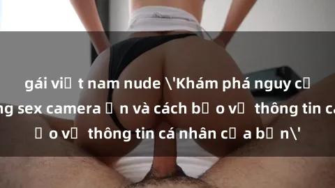 gái việt nam nude 'Khám phá nguy cơ của việc sử dụng sex camera ẩn và cách bảo vệ thông tin cá nhân của bạn'