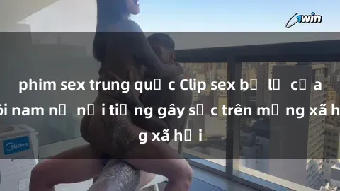 phim sex trung quốc Clip sex bị lộ của đôi nam nữ nổi tiếng gây sốc trên mạng xã hội