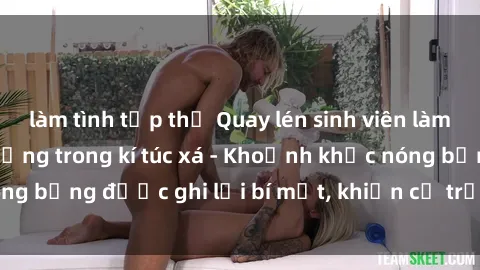 làm tình tập thể Quay lén sinh viên làm tình ngay trên giường trong kí túc xá - Khoảnh khắc nóng bỏng được ghi lại bí mật, khiến cả trường học xôn xao.
