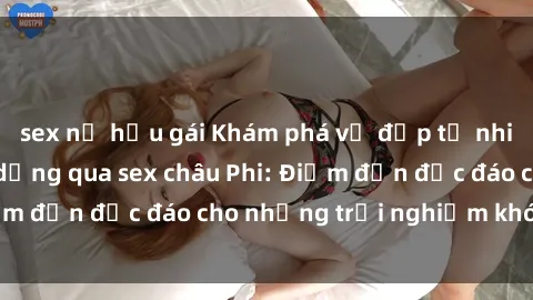 sex nữ hầu gái Khám phá vẻ đẹp tự nhiên và văn hóa đa dạng qua sex châu Phi: Điểm đến độc đáo cho những trải nghiệm khó quên