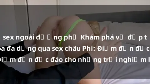 sex ngoài đường phố Khám phá vẻ đẹp tự nhiên và văn hóa đa dạng qua sex châu Phi: Điểm đến độc đáo cho những trải nghiệm khó quên