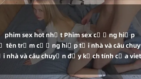 phim sex hot nhất Phim sex cưỡng hiếp vietsub: Nữ sinh bị tên trộm cưỡng hiếp tại nhà và câu chuyện đầy kịch tính của vietsub