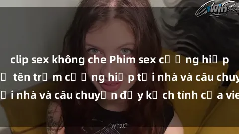 clip sex không che Phim sex cưỡng hiếp vietsub: Nữ sinh bị tên trộm cưỡng hiếp tại nhà và câu chuyện đầy kịch tính của vietsub