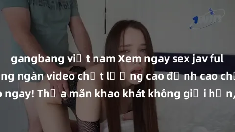 gangbang việt nam Xem ngay sex jav full HD miễn phí - Hàng ngàn video chất lượng cao đỉnh cao chỉ cần click vào ngay! Thỏa mãn khao khát không giới hạn, đón chờ những trải nghiệm mới lạ!