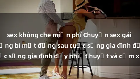 sex không che miễn phí Chuyện sex gái Việt có chồng: Những bí mật đằng sau cuộc sống gia đình đầy nhiệt huyết và cảm xúc
