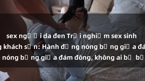 sex người da đen Trải nghiệm sex sinh viên sôi động trong khách sạn: Hành động nóng bỏng giữa đám đông, không ai bị bỏ lỡ