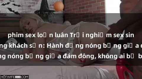 phim sex loạn luân Trải nghiệm sex sinh viên sôi động trong khách sạn: Hành động nóng bỏng giữa đám đông, không ai bị bỏ lỡ