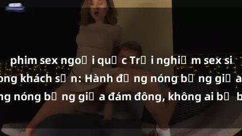 phim sex ngoại quốc Trải nghiệm sex sinh viên sôi động trong khách sạn: Hành động nóng bỏng giữa đám đông, không ai bị bỏ lỡ