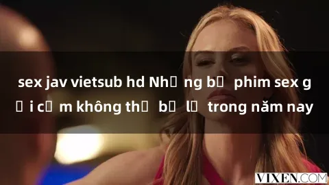sex jav vietsub hd Những bộ phim sex gợi cảm không thể bỏ lỡ trong năm nay