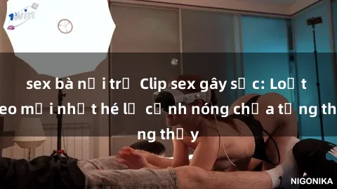 sex bà nội trợ Clip sex gây sốc: Loạt video mới nhất hé lộ cảnh nóng chưa từng thấy