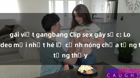 gái việt gangbang Clip sex gây sốc: Loạt video mới nhất hé lộ cảnh nóng chưa từng thấy