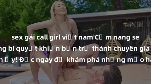 sex gái call girl việt nam Cẩm nang sex không che: Những bí quyết khiến bạn trở thành chuyên gia trong chuyện ấy! Đọc ngay để khám phá những mẹo hay và bí quyết tình dục không che.