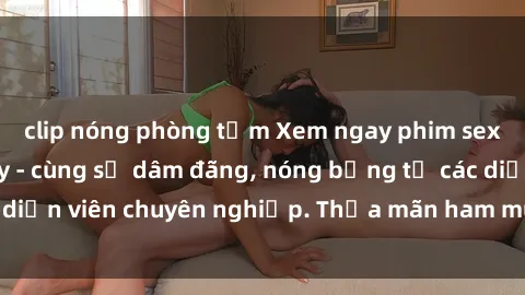 clip nóng phòng tắm Xem ngay phim sex miễn phí tại đây - cùng sự dâm đãng, nóng bỏng từ các diễn viên chuyên nghiệp. Thỏa mãn ham muốn ngay hôm nay!