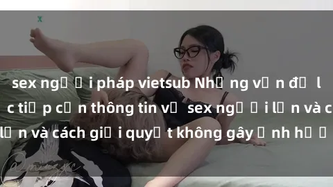 sex người pháp vietsub Những vấn đề liên quan đến việc tiếp cận thông tin về sex người lớn và cách giải quyết không gây ảnh hưởng đến trẻ em