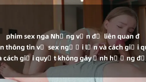 phim sex nga Những vấn đề liên quan đến việc tiếp cận thông tin về sex người lớn và cách giải quyết không gây ảnh hưởng đến trẻ em